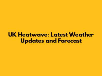 UK Heatwave: Latest Weather Updates and Forecast