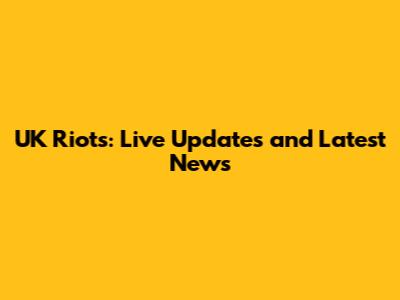 UK Riots: Live Updates and Latest News