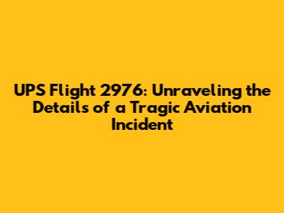 UPS Flight 2976: Unraveling the Details of a Tragic Aviation Incident