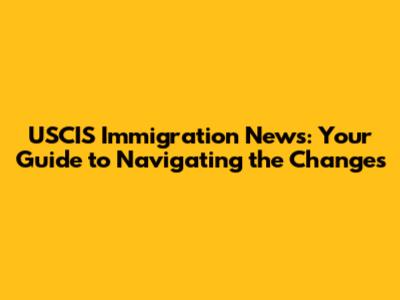 USCIS Immigration News: Your Guide to Navigating the Changes