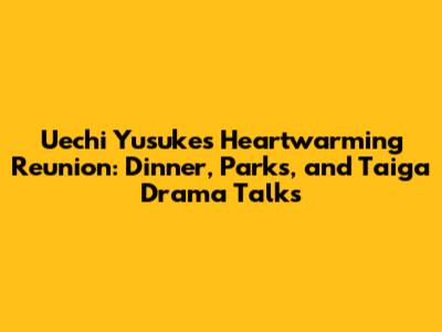 Uechi Yusuke's Heartwarming Reunion: Dinner, Parks, and Taiga Drama Talks