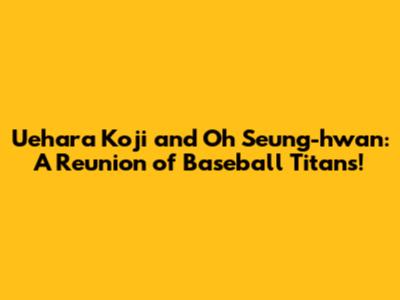 Uehara Koji and Oh Seung-hwan: A Reunion of Baseball Titans!