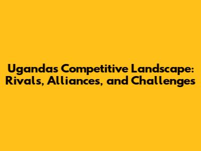 Uganda's Competitive Landscape: Rivals, Alliances, and Challenges