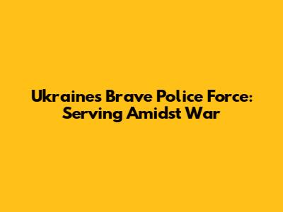 Ukraine's Brave Police Force: Serving Amidst War