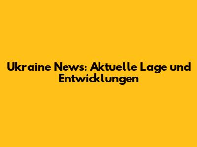 Ukraine News: Aktuelle Lage und Entwicklungen