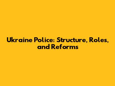 Ukraine Police: Structure, Roles, and Reforms