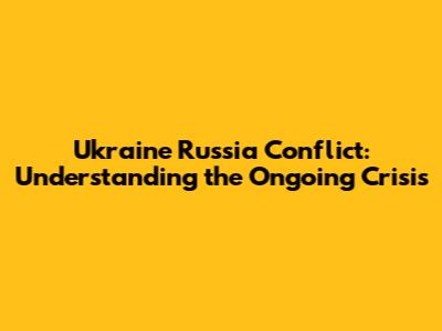 Ukraine Russia Conflict: Understanding the Ongoing Crisis