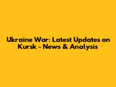 Ukraine War: Latest Updates on Kursk - News & Analysis