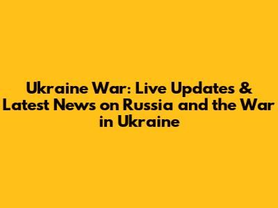 Ukraine War: Live Updates & Latest News on Russia and the War in Ukraine