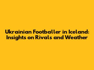 Ukrainian Footballer in Iceland: Insights on Rivals and Weather