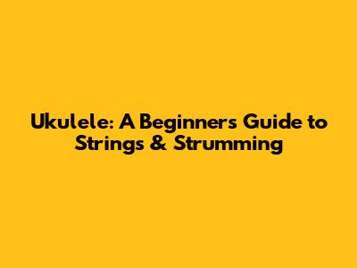 Ukulele: A Beginner's Guide to Strings & Strumming