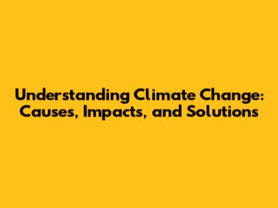 Understanding Climate Change: Causes, Impacts, and Solutions