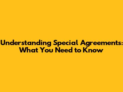 Understanding Special Agreements: What You Need to Know