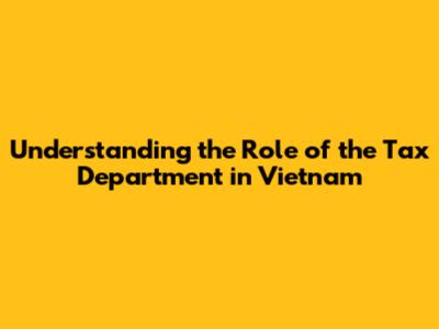 Understanding the Role of the Tax Department in Vietnam
