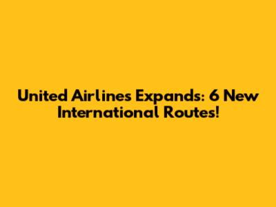 United Airlines Expands: 6 New International Routes!