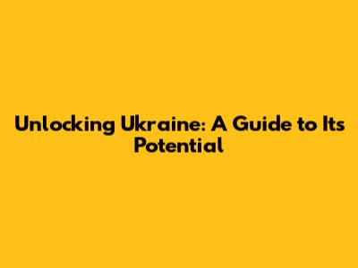 Unlocking Ukraine: A Guide to Its Potential