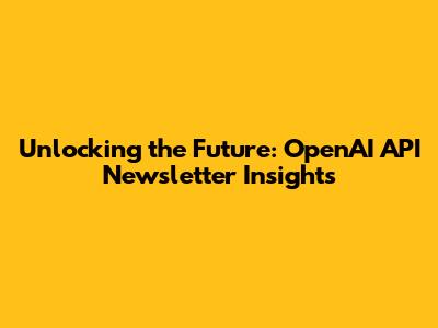 Unlocking the Future: OpenAI API Newsletter Insights