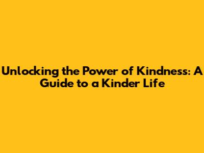 Unlocking the Power of Kindness: A Guide to a Kinder Life