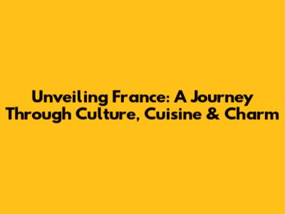 Unveiling France: A Journey Through Culture, Cuisine & Charm