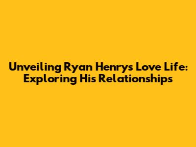Unveiling Ryan Henry's Love Life: Exploring His Relationships