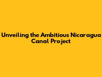 Unveiling the Ambitious Nicaragua Canal Project