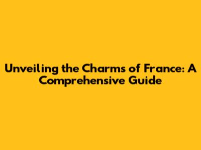 Unveiling the Charms of France: A Comprehensive Guide