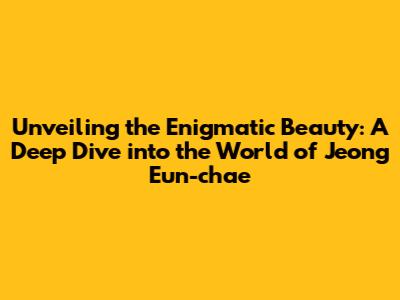 Unveiling the Enigmatic Beauty: A Deep Dive into the World of Jeong Eun-chae