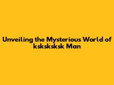 Unveiling the Mysterious World of 'ksksksksk Man'