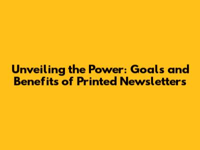 Unveiling the Power: Goals and Benefits of Printed Newsletters