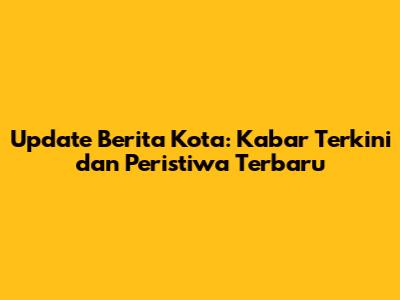 Update Berita Kota: Kabar Terkini dan Peristiwa Terbaru