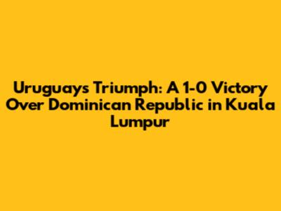 Uruguay's Triumph: A 1-0 Victory Over Dominican Republic in Kuala Lumpur