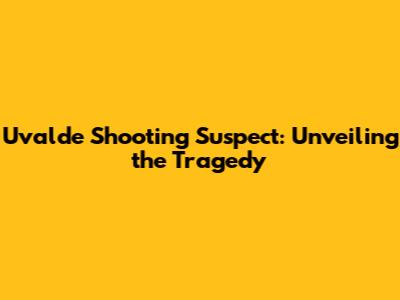 Uvalde Shooting Suspect: Unveiling the Tragedy