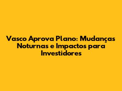 Vasco Aprova Plano: Mudanças Noturnas e Impactos para Investidores