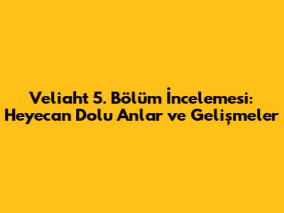 Veliaht 5. Bölüm İncelemesi: Heyecan Dolu Anlar ve Gelişmeler