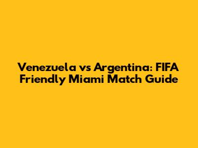 Venezuela vs Argentina: FIFA Friendly Miami Match Guide