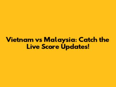 Vietnam vs Malaysia: Catch the Live Score Updates!