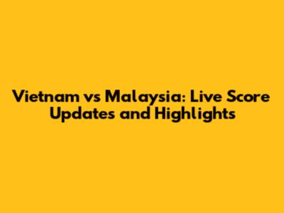 Vietnam vs Malaysia: Live Score Updates and Highlights
