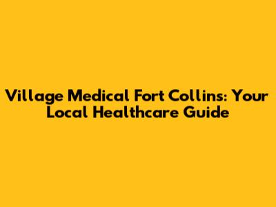 Village Medical Fort Collins: Your Local Healthcare Guide