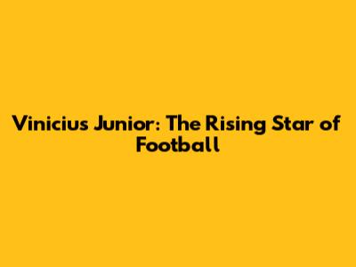 Vinicius Junior: The Rising Star of Football