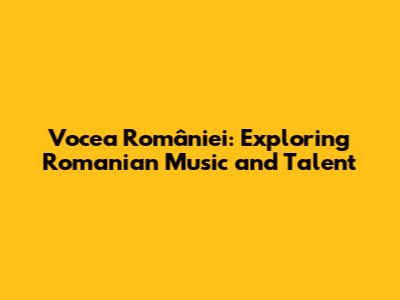 Vocea României: Exploring Romanian Music and Talent
