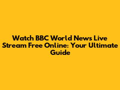 Watch BBC World News Live Stream Free Online: Your Ultimate Guide