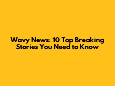 Wavy News: 10 Top Breaking Stories You Need to Know
