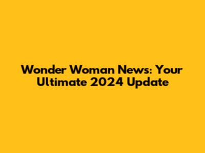 Wonder Woman News: Your Ultimate 2024 Update