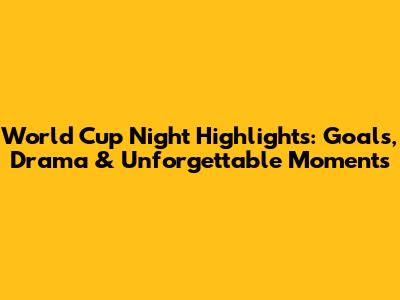 World Cup Night Highlights: Goals, Drama & Unforgettable Moments