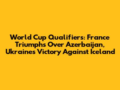 World Cup Qualifiers: France Triumphs Over Azerbaijan, Ukraine's Victory Against Iceland