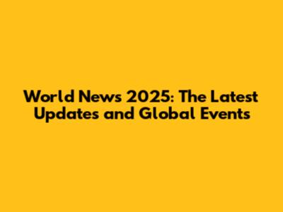 World News 2025: The Latest Updates and Global Events