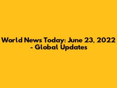 World News Today: June 23, 2022 - Global Updates