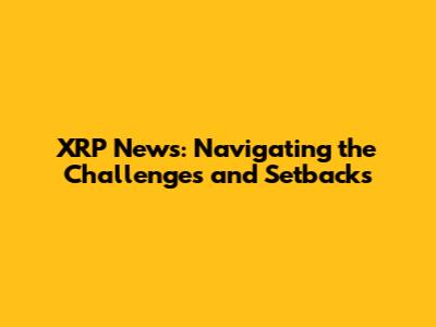 XRP News: Navigating the Challenges and Setbacks