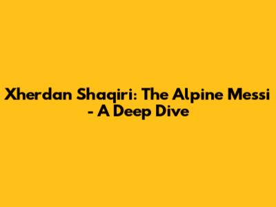 Xherdan Shaqiri: The Alpine Messi - A Deep Dive