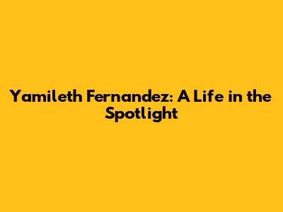 Yamileth Fernandez: A Life in the Spotlight